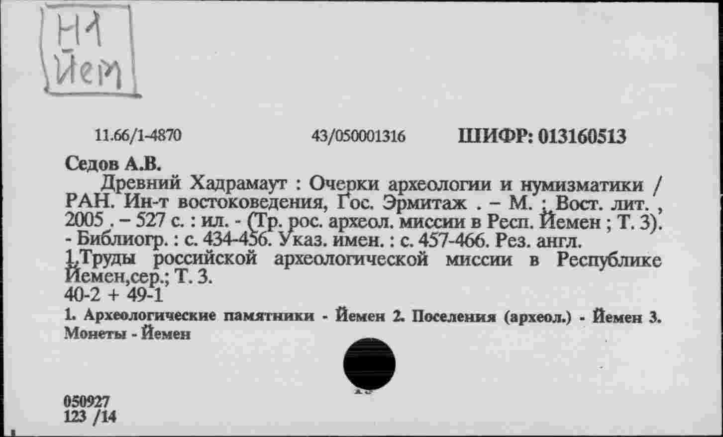 ﻿11.66/1-4870
43/050001316 ШИФР: 013160513
Седов А.В.
Древний Хадрамаут : Очеоки археологии и нумизматики / РАН. Ин-т востоковедения, Гос. Эрмитаж . - М. -Вост. лит. , 2005 . - 527 с. : ил. - (Гр. рос. археол. миссии в Респ. Йемен ; Т. 3). - Библиогр. : с. 434-456. Указ. имен. : с. 457-466. Рез. англ.
ГТруды российской археологической миссии в Республике Йемен,сер.; Т. 3.
40-2 + 49-1
1. Археологические памятники - Йемен 2. Поселения (археол.) - Йемен 3. Монеты - Йемен
050927
123 /14